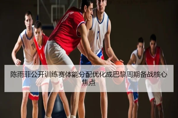 陈雨菲公开训练赛体能分配优化成巴黎周期备战核心焦点
