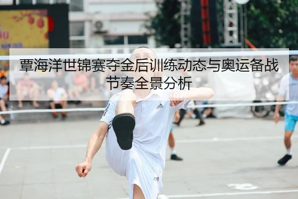 覃海洋世锦赛夺金后训练动态与奥运备战节奏全景分析