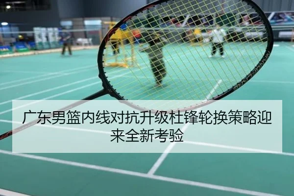 广东男篮内线对抗升级杜锋轮换策略迎来全新考验