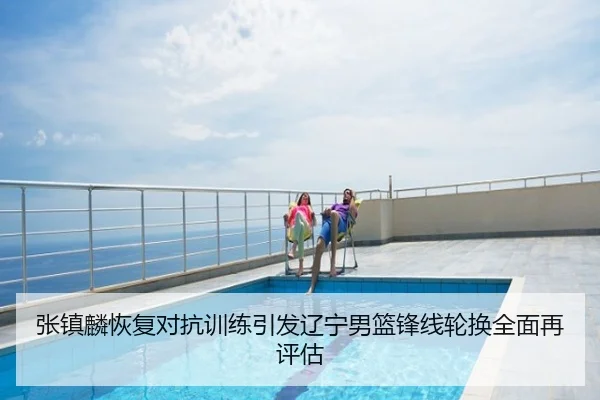 张镇麟恢复对抗训练引发辽宁男篮锋线轮换全面再评估