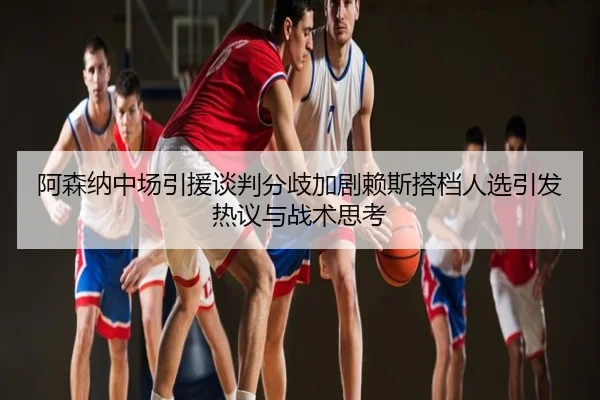 阿森纳中场引援谈判分歧加剧赖斯搭档人选引发热议与战术思考