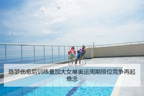 陈梦伤愈后训练量加大女单奥运周期排位竞争再起悬念